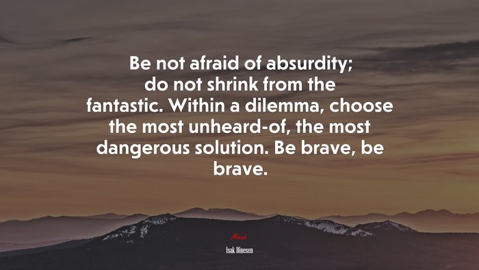 Be not afraid of absurdity; do not shrink from the fantastic. Within a dilemma, choose the most unheard-of, the most dangerous solution. Be brave, be brave. | Isak Dinesen quote