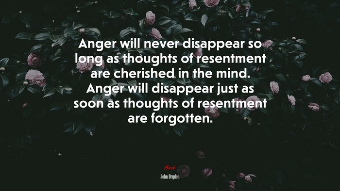 Anger will never disappear so long as thoughts of resentment are cherished in the mind. Anger will disappear just as soon as thoughts of resentment are forgotten. | John Dryden quote