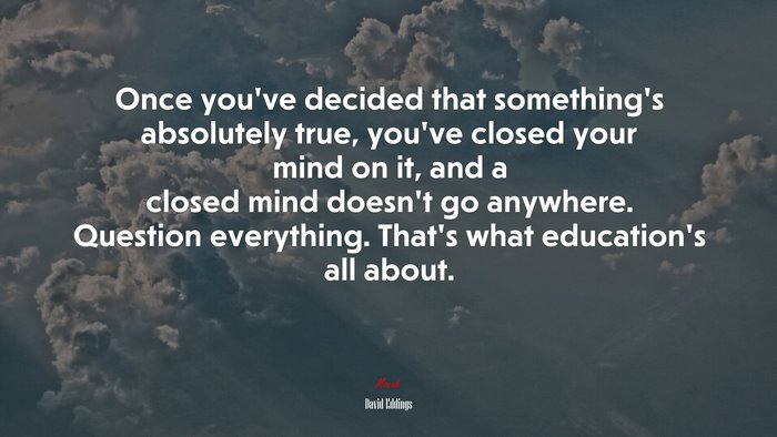 Once you’ve decided that something’s absolutely true, you’ve closed your mind on it, and a closed mind doesn’t go anywhere. Question everything. That’s what education’s all about. | David Eddings quote