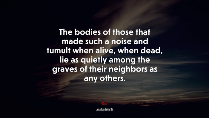 The bodies of those that made such a noise and tumult when alive, when dead, lie as quietly among the graves of their neighbors as any others. | Jonathan Edwards quote