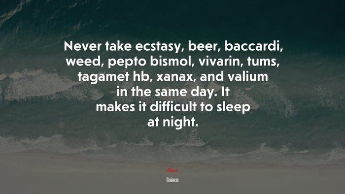 Never take ecstasy, beer, baccardi, weed, pepto bismol, vivarin, tums, tagamet hb, xanax, and valium in the same day. It makes it difficult to sleep at night. | Eminem quote