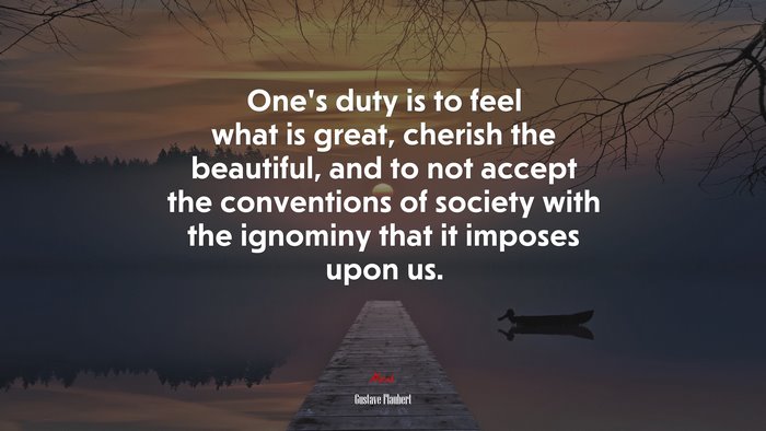 One’s duty is to feel what is great, cherish the beautiful, and to not accept the conventions of society with the ignominy that it imposes upon us. | Gustave Flaubert quote