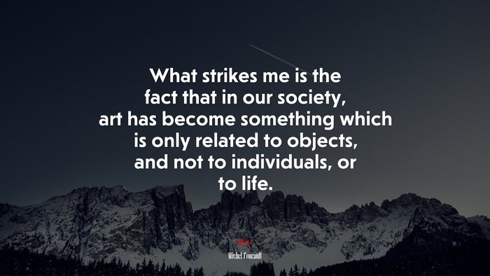 What strikes me is the fact that in our society, art has become something which is only related to objects, and not to individuals, or to life. | Michel Foucault quote