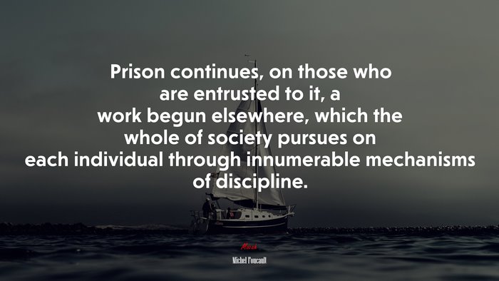 Prison continues, on those who are entrusted to it, a work begun elsewhere, which the whole of society pursues on each individual through innumerable mechanisms of discipline. | Michel Foucault quote