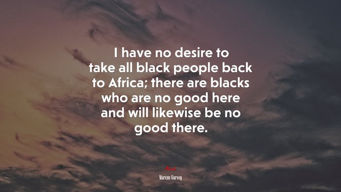 I have no desire to take all black people back to Africa; there are blacks who are no good here and will likewise be no good there. | Marcus Garvey quote