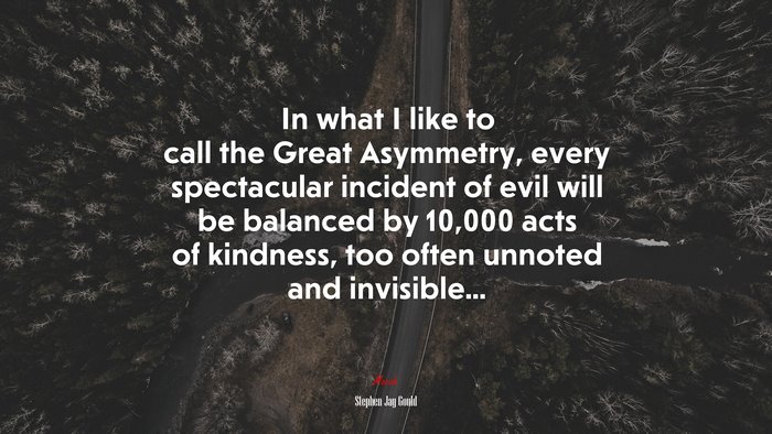 In what I like to call the Great Asymmetry, every spectacular incident of evil will be balanced by 10,000 acts of kindness, too often unnoted and invisible... | Stephen Jay Gould quote