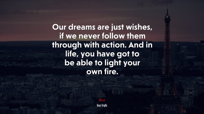Our dreams are just wishes, if we never follow them through with action. And in life, you have got to be able to light your own fire. | Bear Grylls quote