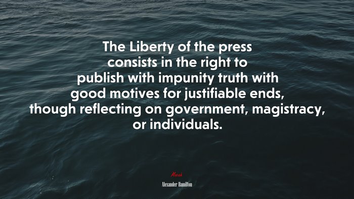 The Liberty of the press consists in the right to publish with impunity truth with good motives for justifiable ends, though reflecting on government, magistracy, or individuals. | Alexander Hamilton quote