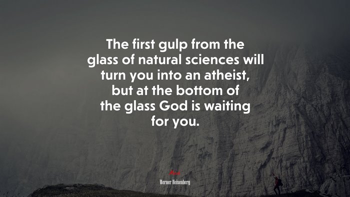 The first gulp from the glass of natural sciences will turn you into an atheist, but at the bottom of the glass God is waiting for you. | Werner Heisenberg quote
