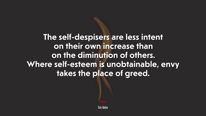 The self-despisers are less intent on their own increase than on the diminution of others. Where self-esteem is unobtainable, envy takes the place of greed. | Eric Hoffer quote