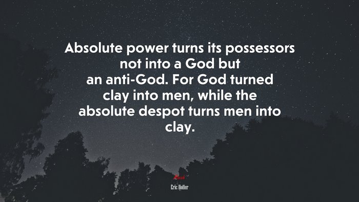 Absolute power turns its possessors not into a God but an anti-God. For God turned clay into men, while the absolute despot turns men into clay. | Eric Hoffer quote