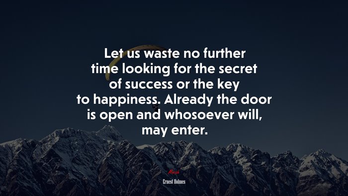 Let us waste no further time looking for the secret of success or the key to happiness. Already the door is open and whosoever will, may enter. | Ernest Holmes quote