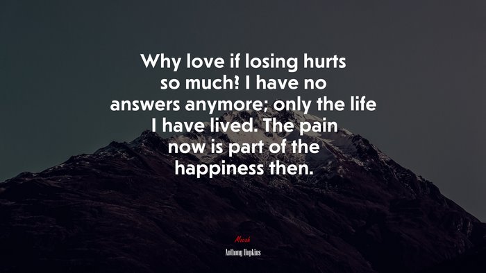 Why love if losing hurts so much? I have no answers anymore; only the life I have lived. The pain now is part of the happiness then. | Anthony Hopkins quote