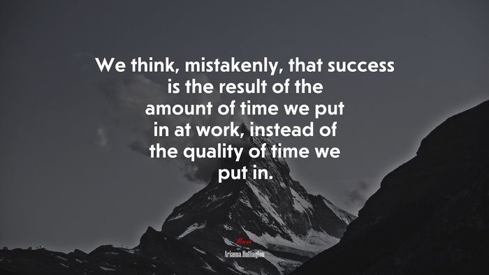 We think, mistakenly, that success is the result of the amount of time we put in at work, instead of the quality of time we put in. | Arianna Huffington quote