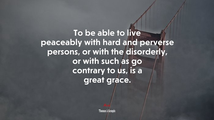 To be able to live peaceably with hard and perverse persons, or with the disorderly, or with such as go contrary to us, is a great grace. | Thomas à Kempis quote