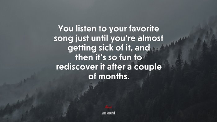 You listen to your favorite song just until you’re almost getting sick of it, and then it’s so fun to rediscover it after a couple of months. | Anna Kendrick quote