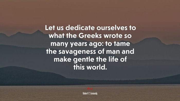 Let us dedicate ourselves to what the Greeks wrote so many years ago: to tame the savageness of man and make gentle the life of this world. | Robert F. Kennedy quote
