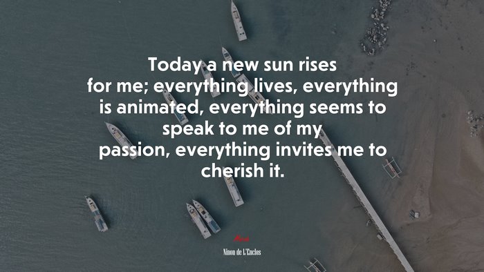 Today a new sun rises for me; everything lives, everything is animated, everything seems to speak to me of my passion, everything invites me to cherish it. | Ninon de LEnclos quote