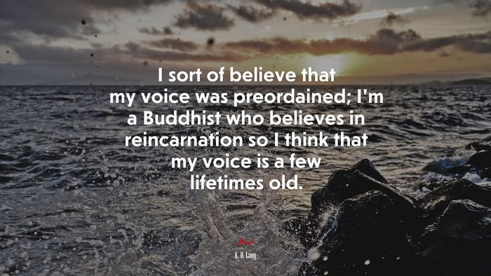 I sort of believe that my voice was preordained; I’m a Buddhist who believes in reincarnation so I think that my voice is a few lifetimes old. | K. D. Lang quote