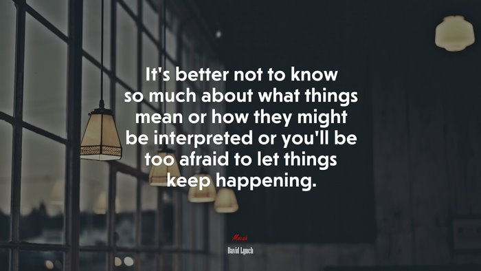 It’s better not to know so much about what things mean or how they might be interpreted or you’ll be too afraid to let things keep happening. | David Lynch quote
