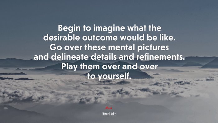 Begin to imagine what the desirable outcome would be like. Go over these mental pictures and delineate details and refinements. Play them over and over to yourself. | Maxwell Maltz quote