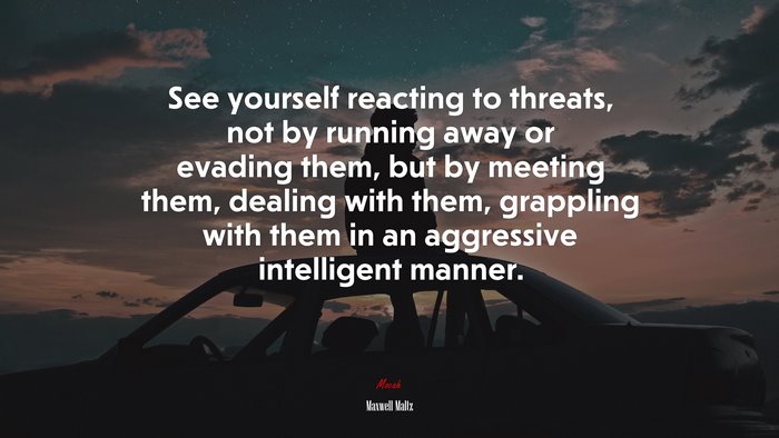 See yourself reacting to threats, not by running away or evading them, but by meeting them, dealing with them, grappling with them in an aggressive intelligent manner. | Maxwell Maltz quote