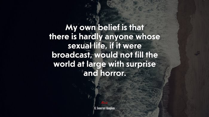 My own belief is that there is hardly anyone whose sexual life, if it were broadcast, would not fill the world at large with surprise and horror. | W. Somerset Maugham quote