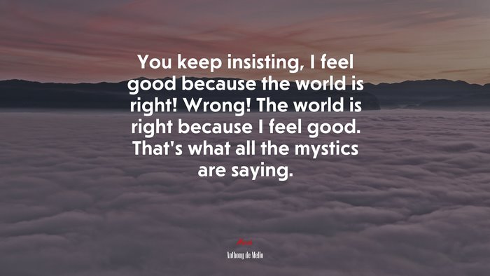 You keep insisting, I feel good because the world is right! Wrong! The world is right because I feel good. That’s what all the mystics are saying. | Anthony de Mello quote