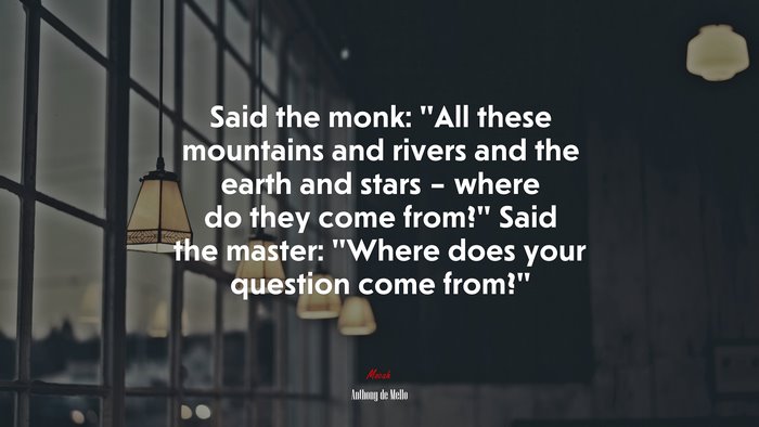 Said the monk: “All these mountains and rivers and the earth and stars – where do they come from?” Said the master: “Where does your question come from?” | Anthony de Mello quote