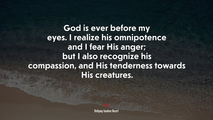God is ever before my eyes. I realize his omnipotence and I fear His anger; but I also recognize his compassion, and His tenderness towards His creatures. | Wolfgang Amadeus Mozart quote