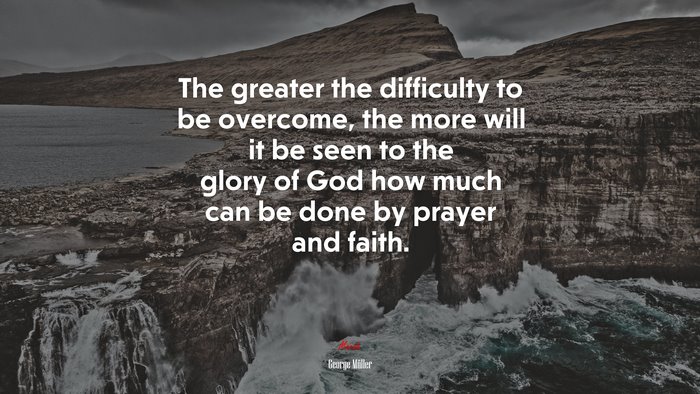 The greater the difficulty to be overcome, the more will it be seen to the glory of God how much can be done by prayer and faith. | George Müller quote