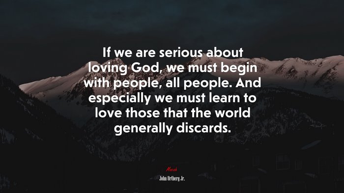 If we are serious about loving God, we must begin with people, all people. And especially we must learn to love those that the world generally discards. | John Ortberg Jr. quote