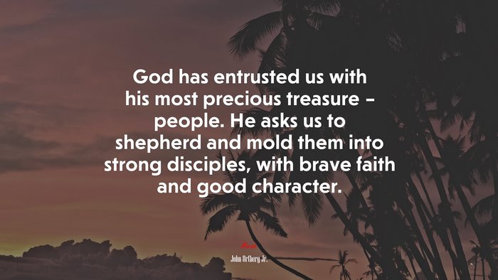 God has entrusted us with his most precious treasure – people. He asks us to shepherd and mold them into strong disciples, with brave faith and good character. | John Ortberg Jr. quote