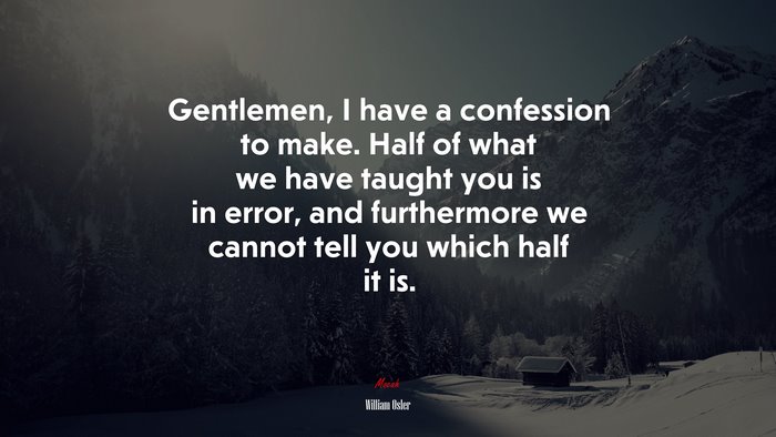 Gentlemen, I have a confession to make. Half of what we have taught you is in error, and furthermore we cannot tell you which half it is. | William Osler quote