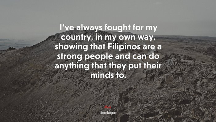 I’ve always fought for my country, in my own way, showing that Filipinos are a strong people and can do anything that they put their minds to. | Manny Pacquiao quote