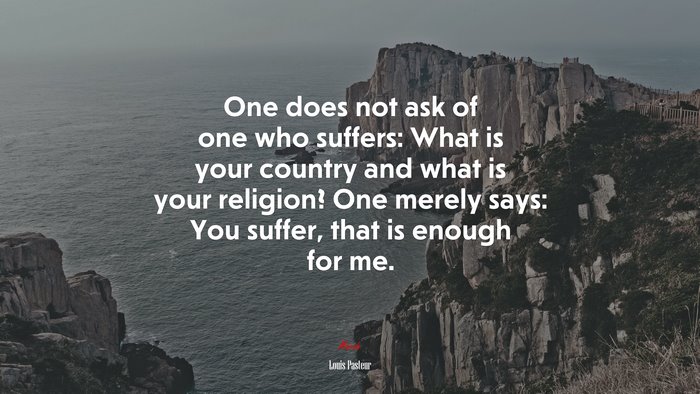 One does not ask of one who suffers: What is your country and what is your religion? One merely says: You suffer, that is enough for me. | Louis Pasteur quote