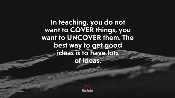 In teaching, you do not want to COVER things, you want to UNCOVER them. The best way to get good ideas is to have lots of ideas. | Linus Pauling quote
