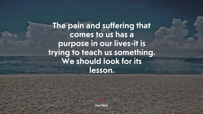 The pain and suffering that comes to us has a purpose in our lives-it is trying to teach us something. We should look for its lesson. | Peace Pilgrim quote