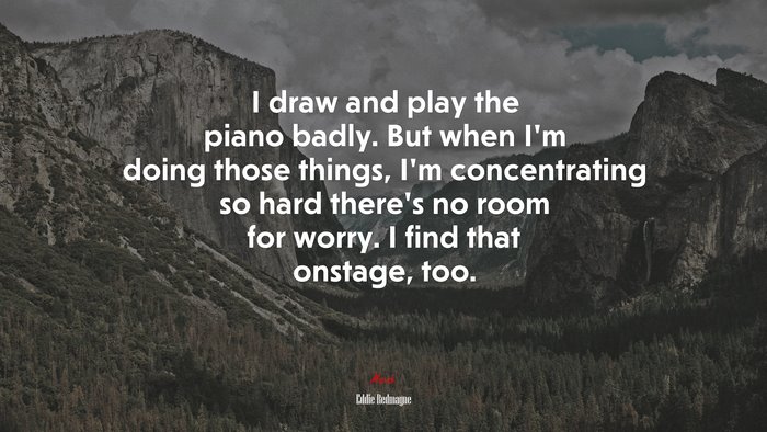 I draw and play the piano badly. But when I’m doing those things, I’m concentrating so hard there’s no room for worry. I find that onstage, too. | Eddie Redmayne quote