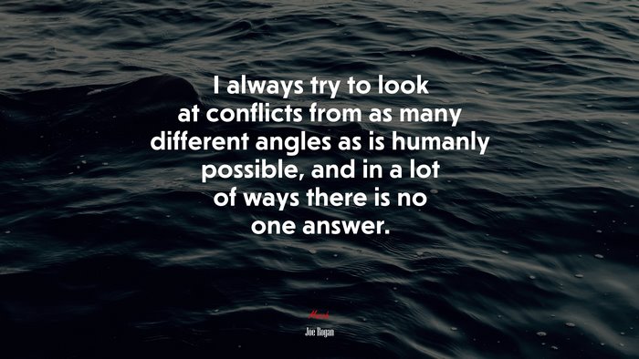 I always try to look at conflicts from as many different angles as is humanly possible, and in a lot of ways there is no one answer. | Joe Rogan quote