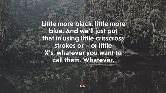 Little more black, little more blue. And we’ll just put that in using little crisscross strokes or – or little X’s, whatever you want to call them. Whatever. | Bob Ross quote