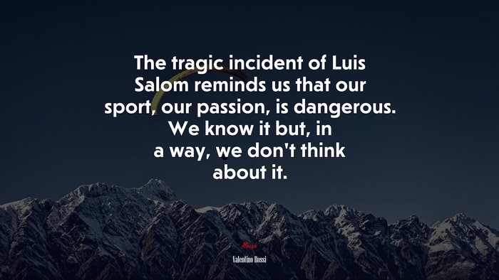 The tragic incident of Luis Salom reminds us that our sport, our passion, is dangerous. We know it but, in a way, we don’t think about it. | Valentino Rossi quote