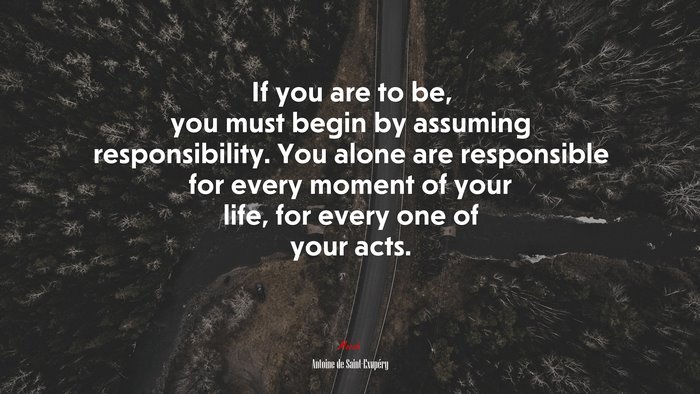 If you are to be, you must begin by assuming responsibility. You alone are responsible for every moment of your life, for every one of your acts. | Antoine de Saint-Exupéry quote