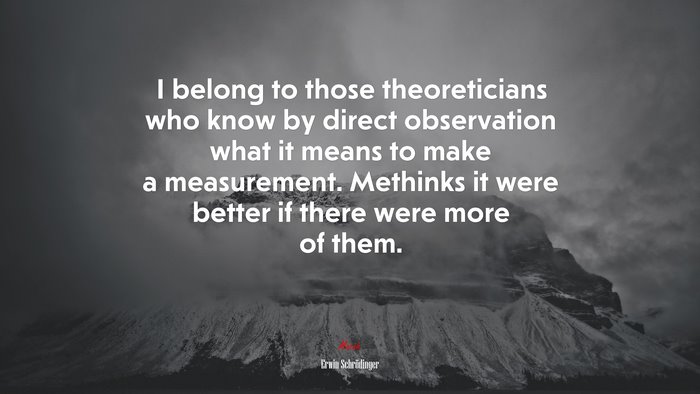 I belong to those theoreticians who know by direct observation what it means to make a measurement. Methinks it were better if there were more of them. | Erwin Schrödinger quote