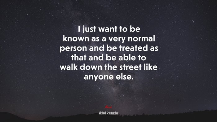 I just want to be known as a very normal person and be treated as that and be able to walk down the street like anyone else. | Michael Schumacher quote