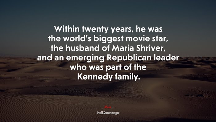 Within twenty years, he was the world’s biggest movie star, the husband of Maria Shriver, and an emerging Republican leader who was part of the Kennedy family. | Arnold Schwarzenegger quote