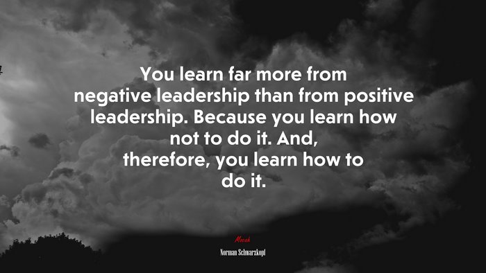 You learn far more from negative leadership than from positive leadership. Because you learn how not to do it. And, therefore, you learn how to do it. | Norman Schwarzkopf quote