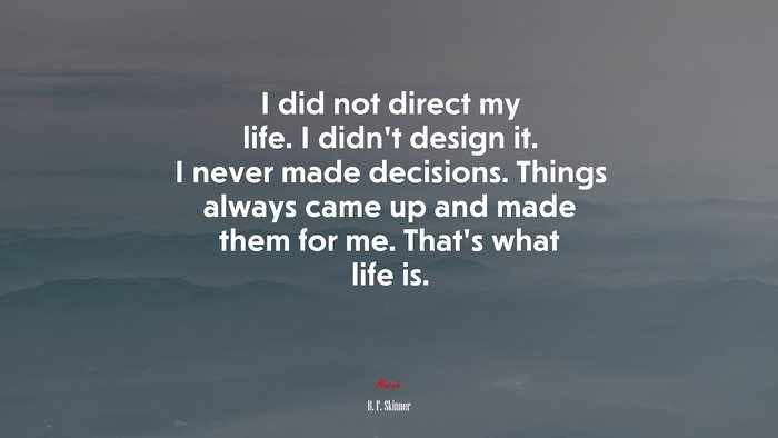 I did not direct my life. I didn’t design it. I never made decisions. Things always came up and made them for me. That’s what life is. | B. F. Skinner quote