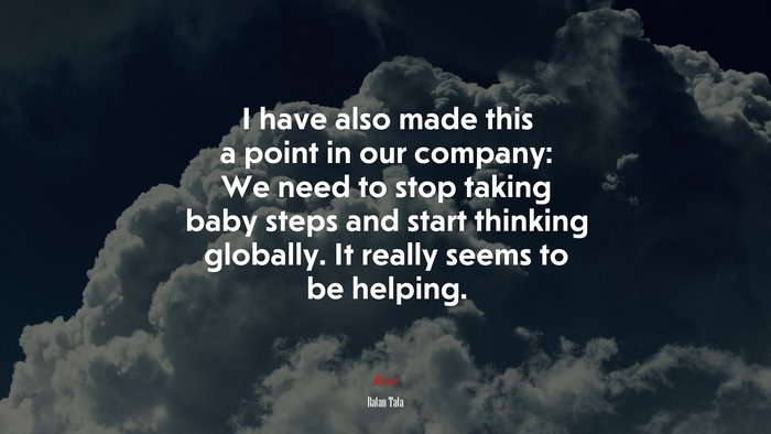 I have also made this a point in our company: We need to stop taking baby steps and start thinking globally. It really seems to be helping. | Ratan Tata quote