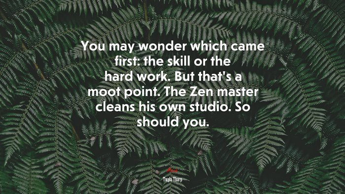 You may wonder which came first: the skill or the hard work. But that’s a moot point. The Zen master cleans his own studio. So should you. | Twyla Tharp quote